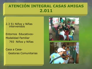 2.3 51 Niños y Niñas
intervenidos
Entornos Educativos-
Modalidad Familiar
793 Niños y Niñas
Casa a Casa-
Gestoras Comunitarias
ATENCIÓN INTEGRAL CASAS AMIGAS
2.011
 