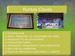 Puntos Claves
 Iniciativa local
 Nace y Responde a la necesidades del medio
 Aceptación en las comunidades
 Compromiso Político
 Articulación Intersectorial e Interinstitucional
 Alto nivel de credibilidad
 Punto de referencia a nivel interno y externo
 
