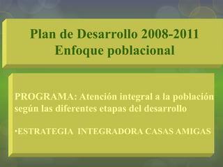 Plan de Desarrollo 2008-2011
Enfoque poblacional
PROGRAMA: Atención integral a la población
según las diferentes etapas del desarrollo
•ESTRATEGIA INTEGRADORA CASAS AMIGAS
 