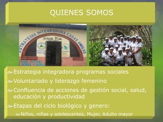 QUIENES SOMOS
Estrategia integradora programas sociales
Voluntariado y liderazgo femenino
Confluencia de acciones de gestión social, salud,
educación y productividad
Etapas del ciclo biológico y genero:
Niños, niñas y adolescentes, Mujer, Adulto mayor
 