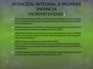 ATENCIÓN INTEGRAL A PRIMERA
INFANCIA
(NORMATIVIDAD)
 ElArtículo44delaConstituciónNacionalestablececlaramentelos
derechosdelosniñosylasniñayqueéstosprevalecensobrelosder
echosdelosdems
 •MediantelaLey12de1991,ColombiaadoptólaConvenciónInter
nacionalsobrelosDerechosdelosNiños(1989)
 •ElCódigodeInfanciayAdolescencia,aprobadoporlaLey1098de
2006,consolidójurídicamenteel“derechoaldesarrollointegrale
nlaprimerainfancia”
 •ElPlanNacionaldeDesarrollo(PND)2006-
2010,ordenóformulareimplementarunaPolíticaNacionaldePri
meraInfancia,queluegofueplanteadaenelDocumentoCONPES
109de2007
 •MediantelaLey1295de2009,elEstadoiniciólareglamentaciónd
elaatenciónintegralalaprimerainfancia,AIPI
7
 