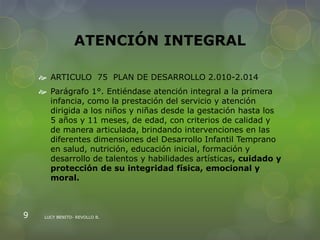 ATENCIÓN INTEGRAL
 ARTICULO 75 PLAN DE DESARROLLO 2.010-2.014
 Parágrafo 1°. Entiéndase atención integral a la primera
infancia, como la prestación del servicio y atención
dirigida a los niños y niñas desde la gestación hasta los
5 años y 11 meses, de edad, con criterios de calidad y
de manera articulada, brindando intervenciones en las
diferentes dimensiones del Desarrollo Infantil Temprano
en salud, nutrición, educación inicial, formación y
desarrollo de talentos y habilidades artísticas, cuidado y
protección de su integridad física, emocional y
moral.
LUCY BENITO- REVOLLO B.9
 