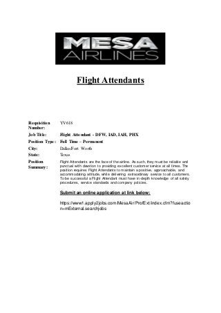 Flight Attendants
Requisition
Number:
YV618
Job Title: Flight Attendant - DFW, IAD, IAH, PHX
Position Type: Full Time – Permanent
City: Dallas/Fort Worth
State: Texas
Position
Summary:
Flight Attendants are the face of the airline. As such, they must be reliable and
punctual with devotion to providing excellent customer service at all times. The
position requires Flight Attendants to maintain a positive, approachable, and
accommodating attitude, while delivering extraordinary service to all customers.
To be successful a Flight Attendant must have in-depth knowledge of all safety
procedures, service standards and company policies.
Submit an online application at link below:
https://www1.apply2jobs.com/MesaAir/ProfExt/index.cfm?fuseactio
n=mExternal.searchjobs
 