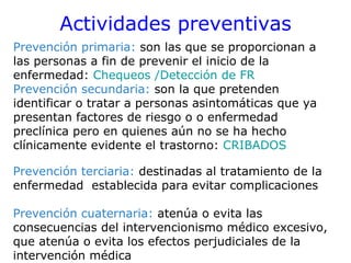 Actividades preventivas
Prevención primaria: son las que se proporcionan a
las personas a fin de prevenir el inicio de la
enfermedad: Chequeos /Detección de FR
Prevención secundaria: son la que pretenden
identificar o tratar a personas asintomáticas que ya
presentan factores de riesgo o o enfermedad
preclínica pero en quienes aún no se ha hecho
clínicamente evidente el trastorno: CRIBADOS

Prevención terciaria: destinadas al tratamiento de la
enfermedad establecida para evitar complicaciones

Prevención cuaternaria: atenúa o evita las
consecuencias del intervencionismo médico excesivo,
que atenúa o evita los efectos perjudiciales de la
intervención médica
 