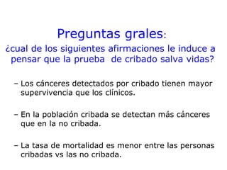 Preguntas grales:
¿cual de los siguientes afirmaciones le induce a
 pensar que la prueba de cribado salva vidas?

 – Los cánceres detectados por cribado tienen mayor
   supervivencia que los clínicos.

 – En la población cribada se detectan más cánceres
   que en la no cribada.

 – La tasa de mortalidad es menor entre las personas
   cribadas vs las no cribada.
 