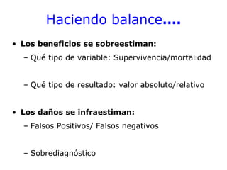 Haciendo balance….
• Los beneficios se sobreestiman:
  – Qué tipo de variable: Supervivencia/mortalidad


  – Qué tipo de resultado: valor absoluto/relativo


• Los daños se infraestiman:
  – Falsos Positivos/ Falsos negativos


  – Sobrediagnóstico
 