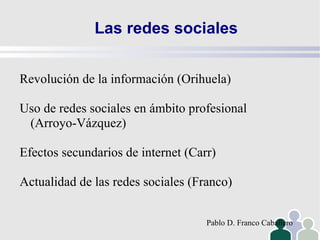 Las redes sociales Revolución de la información (Orihuela) Uso de redes sociales en ámbito profesional (Arroyo-Vázquez) Efectos secundarios de internet (Carr) Actualidad de las redes sociales (Franco) Pablo D. Franco Caballero 