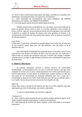 Missão América


10 - Entre ti não se achará quem faça passar pelo fogo o seu filho ou a sua filha, nem
adivinhador, nem prognosticador, nem agoureiro, nem feiticeiro.
11 – Nem encantador de encantamento, nem quem CONSULTE UM ESPÍRITO
adivinhante, nem mágico, nem CONSULTE OS MORTOS.
12 – Pois todo aquele que faz tal coisa é abominação ao Senhor.

       Também encontramos na parábola do rico e de Lazaro, Jesus mostrando que foi
posto um grande abismo entre os vivos e os mortos, abatendo a tese errônea do
carma. ( Carma - Liga-se o carma às diversas teorias de transmigração, e por meio dele
se definem as noções de destino, do desejo como força geradora do destino, e do
encadeamento necessário, por força desses dois fatores, entre os diversos momentos
da vida dos homens.)

Lucas 16:26
E disse Jesus: E além disso, está posto um grande abismo entre nós e vós, de sorte que
os que quiserem passar daqui para vós não poderiam, nem tão pouco os de lá
passarem para cá.

        Com notoriedade é impossível ficar passando de um carma para o outro; nunca
encontramos essa doutrina na Palavra de Deus. Isso não passa de uma ilusão que o
diabo incutiu no coração dos pecadores para que o homem não consiga a salvação,
restando apenas um lugar no lago de fogo juntamente com os destituídos da graça que
de Cristo Jesus.

II – Médium e Mesa Branca

        Os espíritas kardecistas ensinam a aleivosa doutrina da mediunidade
(mediunidade - O intermediário entre os vivos e a alma dos mortos.), que age como
mediador de mortos com os vivos; o baixo espiritismo tem o falso ensinamento que o
homem pode possuir o corpo aberto ou fechado para receber espíritos ou não. Isso
não passa de um emaranhado de embustes diabólicos para que a cada dia a
humanidade se distancie do Criador Todo Poderoso, que não que a maldição sobre a
sua criação; a prova do que escrevo esta escrita no Evangelho de João.

João 3:16
Porque Deus amou o mundo de tal maneira que deu o seu Filho unigênito, para que
todo aquele que nele crê não pereça, mas tenha a vida eterna.

       E contra o a mediunidade, encontramos o seguinte:

I Timóteo 4:1-2
01 – Mas, o Espírito expressamente diz que nos últimos tempos apostarão alguns da fé,
dando ouvidos a espíritos enganadores, e a doutrina de demônios;
02 – Pela hipocrisia de homens que falam mentiras, tendo cauterizada a sua própria
consciência.
 