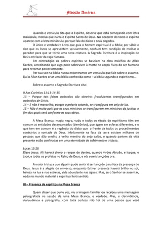 Missão América



       Quando o versículo cita que o Espírito, observe que está começando com letra
maiúscula, motivo que narra o Espírito Santo de Deus. No decorrer do texto o espírito
aparece com a letra minúscula, porque fala do diabo e seus engodos.
       O único e verdadeiro Livro que guia o homem espiritual é a Bíblia; por sábio e
rico que os livros se apresentem secularmente, nenhum tem condição de moldar o
pecador para que se torne uma nova criatura. A Sagrada Escritura é a inspiração de
Deus em favor da raça humana.
       Em contradição os pobres espíritas se baseiam na obra maléfica de Allan
Kardec, acreditando que algo pode sobreviver à morte no corpo físico do ser humano
para retornar posteriormente.
       Por sua vez na Bíblia nunca encontramos um versículo que fale sobre o assunto.
Daí o Allan Kardec criar uma bíblia conhecida como – a bíblia segundo o espiritismo...

       Sobre o assunto a Sagrada Escritura cita:

II Aos Coríntios 11:13-14-15
13 – Porque tais falsos apóstolos são obreiros fraudulentos transfigurados em
apóstolos de Cristo.
14 – E não é maravilha, porque o próprio satanás, se transfigura em anjo de luz.
15 – Não é muito pois que os seus ministros se transfigurem em ministros da justiça, o
fim dos quais será conforme as suas obras.

       A Mesa Branca, magia negra, vudu e todos os rituais do espiritismo têm em
comum as entidades desencarnadas (demônios), que agem em esferas diferentes, e o
que tem em comum é a regência do diabo que a frente de todos os procedimentos
contrários a vontade de Deus. Infelizmente na face da terra existem milhares de
pessoas que dão credito a velha mentira do anjo caído, e quando partem da vida
presente estão confinadas em uma eternidade de sofrimento e tristeza.

Lucas 13:28
Disse Jesus: Ali haverá choro e ranger de dentes, quando virdes Abraão, e Isaque, e
Jacó, e todos os profetas no Reino de Deus, e vós sereis lançados ora.

       A maior tristeza que alguém pode sentir é ser lançado para fora da presença de
Deus. Jesus é a alegria do universo, enquanto Estiver presente haverá brilho no sol,
beleza na lua e nas estrelas, vida abundante nas águas. Mas, se o Senhor se ausentar,
nada no mundo material e espiritual terá sentido.

III – Presença de espíritos na Mesa Branca

        Quem disser que ouviu voz, viu a imagem familiar ou recebeu uma mensagem
psicografada na sessão de uma Mesa Branca, e verdade. Mas, a clarividência,
clariaudiência e psicografia, com toda certeza não foi de uma pessoa que você
 