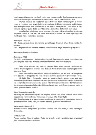 Missão América


imaginava está presente no ritual, e sim uma representação do diabo para prender a
alma que vive na ignorância espiritual, sem querer crescer na Palavra de Deus.
        Muitas pessoas ao receberem essa afirmação ficam constrangidas e muitas
vezes se revoltam com os verdadeiros pregadores da Bíblia. Entretanto o objetivo de
todo evangélico que vive piamente e o de levar a salvação em Cristo Jesus a toda
criatura, e provar que o diabo que não aceita a comunhão do homem com Jesus.
        A cada dia o inimigo da nossa alma percebe que está terminando o seu tempo
no planeta terra, e com isso ele tenta levar muitos através de sinais e prodígios de
mentiras o maior número de pessoas.

Apocalipse 13:13-14
13 – E faz grandes sinais, de maneira que até fogo descer do céu á terra à vista dos
homens.
14 – E engana aos que habitam na terra com sinais que lhe foi permitido que fizesse.

A condenação eterna do diabo

Apocalipse 20:10
E o diabo, que enganava , foi lançado no lago de fogo e enxofre, onde está a besta e o
falso profeta; e de dia e de noite serão atormentados para todo o sempre.

        Não existe motivo para que as pessoas bem intencionadas continuem na
pratica de uma ação que ascende a ira de Deus. Ainda é tempo de reconciliação com o
Soberano Deus.
        Deus não está interessado no tempo de ignorância, no entanto Ele deseja que
todo pecador se arrependa das suas ações na idolatria e deixem de praticar tais ações.
        O diabo (Sig – Enganador esperto, sagaz, astuto), sempre usou das suas
artimanhas para acabar os planos de Deus para com a humanidade. Desde o principio
ele sempre foi mau intencionado, os que não têm comunhão com o Senhor sempre
são levados pelas suas ciladas. Nos últimos dias ele está mais feroz, tragando todas as
almas que lhe está ao alcance.

II Aos Tessalonicenses 2:3-4
03 - Ninguém de maneira alguma vos engane; porque será assim sem que antes venha
a apostasia, e se manifeste o homem do pecado, o filho da perdição.
04 – O qual se opõe, e se levanta contra tudo que se chama Deus ou se adora; de sorte
que se assentará, como Deus, no templo de Deus, querendo parecer Deus.

II Aos tessalonicenses 2:9
A esse cuja vinda é segundo a eficácia de satanás, com todo poder, e sinais e prodígios
de mentira.

Mateus 24:24
Porque surgirão falsos profetas, e farão tão grandes sinais e prodígios que, se possível
fora, enganaria até os escolhidos.
 