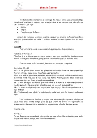 Missão América



      Imediatamente entendemos e o inimigo das nossas almas usas uma estratégia
pesada que envolver as pessoas pela emoção. Qual a ser humano que não sofre de
uma carência? Que seja:
    • Afetiva
    • De pão
    • Especialmente de Deus.

     Através do vazio que sentimos na alma o asqueroso envolve os fracos levando-os
a utopias que terminam em nada. O vazio da alma do homem é preenchido por Jesus
Cristo.

IV – Final
        Para terminar o nosso pequeno estudo quero deixar dois versículos:

I Epístola de João 2:18
Filhinhos, é já a última hora; e, como ouvistes que vem o anticristo, também agora
muitos se tem feito anti-cristos; porque onde conhecemos que é já a última hora.

          Quanto os que estão em oposição a Deus encontramos o seguinte:

Apocalipse 20:1-15
11 - E vi um grande trono branco e o que estava assentado sobre ele, de cuja presença
fugiram a terra e o céu; e não foi achado lugar para eles.
12 - E vi os mortos, grandes e pequenos, em pé diante do trono; e abriram-se uns livros;
e abriu-se outro livro, que é o da vida; e os mortos foram julgados pelas coisas que
estavam escritas nos livros, segundo as suas obras.
13 - O mar entregou os mortos que nele havia; e a morte e o além entregaram os
mortos que neles havia; e foram julgados, cada um segundo as suas obras.
14 - E a morte e o inferno foram lançados no lago de fogo. Esta é a segunda morte, o
lago de fogo.
15 - E todo aquele que não foi achado inscrito no livro da vida, foi lançado no lago de
fogo.

      Com tenho citado desde o principio, que a condenação é para os inimigos de
Deus. Mas ainda existe tempo para os que vivem na pratica do espiritismo se
arrependerem das suas obras a aceitarem Jesus como o salvador das suas almas.

Jesus te ama.

João 3:16
Porque Deus amou o mundo de tal maneira que deu o Seu Filho unigênito, para todos
os que Nele crê não pereça, mas tenha a vida eterna.


Presbítero Robson Colaço de Lucena
 