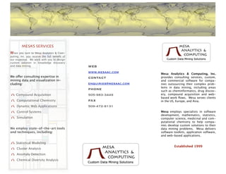 MESA’S SERVICES
When   you turn to Mesa Analytics & Com-
puting, Inc. you receive the full beneﬁt of
our expertise. We work with you to design
custom solution in knowledge discovery
and data mining.                              WEB
                                              www.mesaac.com         Mesa Analytics & Computing, Inc.
We offer consulting expertise in              CONTACT                provides consulting services, custom,
mining data and visualization in-                                    and commercial software for compa-
cluding:                                      enquiries@mesaac.com   nies outsourcing their complex prob-
                                                                     lems in data mining, including areas
                                              PHONE                  such as cheminformatics, drug discov-
    Compound Acquisition                      505-983-3449           ery, compound acquisition and web-
                                                                     based work ﬂows. Mesa serves clients
     Computational Chemistry                  FAX                    in the US, Europe, and Asia.
     Dynamic Web Applications                 509-472-8131
     Control Systems                                                 Mesa employs specialists in software
                                                                     development, mathematics, statistics,
     Simulation                                                      computer science, medicinal and com-
                                                                     putational chemistry to help compa-
                                                                     nies develop custom solutions to their
We employ state-of-the-art tools                                     data mining problems. Mesa delivers
and techniques, including:                                           software toolkits, application software,
                                                                     and web-based applications.

    Statistical Modeling
                                                                              Established 1999
     Cluster Analysis
     Anomaly Detection
     Chemical Diversity Analysis
 