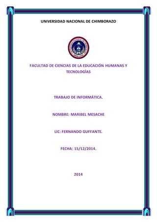 UNIVERSIDAD NACIONAL DE CHIMBORAZO
FACULTAD DE CIENCIAS DE LA EDUCACIÓN HUMANAS Y
TECNOLOGÍAS
TRABAJO DE INFORMÁTICA.
NOMBRE: MARIBEL MESACHE
LIC: FERNANDO GUFFANTE.
FECHA: 15/12/2014.
2014
 