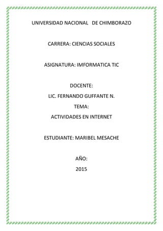 UNIVERSIDAD NACIONAL DE CHIMBORAZO
CARRERA: CIENCIAS SOCIALES
ASIGNATURA: IMFORMATICA TIC
DOCENTE:
LIC. FERNANDO GUFFANTE N.
TEMA:
ACTIVIDADES EN INTERNET
ESTUDIANTE: MARIBEL MESACHE
AÑO:
2015
 