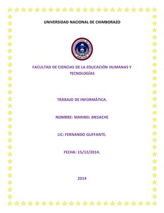 UNIVERSIDAD NACIONAL DE CHIMBORAZO
FACULTAD DE CIENCIAS DE LA EDUCACIÓN HUMANAS Y
TECNOLOGÍAS
TRABAJO DE INFORMÁTICA.
NOMBRE: MARIBEL MESACHE
LIC: FERNANDO GUFFANTE.
FECHA: 15/12/2014.
2014
 