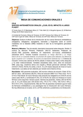 MESA DE COMUNICACIONES ORALES 2
CO-8
NUEVOS ANTIDIABÉTICOS ORALES: ¿CUÁL ES EL IMPACTO A LARGO
PLAZO?
R Tomás Sanz (1); R Madridejos Mora (1); T Mur Martí (2); A Burgaña Agoues (3); M Martínez
Ortega (4);M Villaró Gabarrós (2)

(1) Unidad de Farmacia. Mútua de Terrassa; (2) CAP Terrassa Sud. Mútua de Terrassa; (3)
CAP Sant Cugat del Vallés. Mútua de Terrassa; (4) CAP Oest. Mútua de Terrassa;

Objetivos: Evaluar el efecto de la introducción de los nuevos fármacos antidiabéticos
(sitagliptina, vildagliptina, saxagliptina, exenatida y liraglutida) sobre el control
metabólico de la diabetes (DM2) mediante el valor de la hemoglobina glicosilada
(Hb1Ac)
Material y Métodos: Tipo de estudio: descriptivo transversal antes-después. Ámbito: 9
centros de Atención Primaria. Población: 248.721 habitantes. Población de
estudio: 1583 pacientes diabéticos en tratamiento con nuevos antidiabéticos
(diciembre 2011). Tamaño muestral: aceptando un riesgo alfa 0.05 y un riesgo
beta 0.20 en un contraste bilateral, se precisan 28 sujetos para detectar una diferencia
igual o superior a 0.7 unidades. Se asume una desviación estándar de 1.3. Criterios de
inclusión: mínimo dos valores de Hb1Ac (desde 3 meses antes hasta 2 años después)
y no estar institucionalizado. Variables estudiadas: edad, sexo, años de evolución
DM2, peso (kg), creatinina sérica (Cr) (mg/dl) y filtrado glomerular estimado (FGe)
(ml/min/1,73m2), Hb1Ac (%) antes, a los 6, 12 y 24 meses después de iniciar el nuevo
tratamiento. Los datos se han obtenido por revisión de la historia clínica.
Resultados: 400 pacientes evaluados. 242 reunían criterios de inclusión. Edad: 67,8 ±
DE=9,7 años. 136 hombres (56,2%). Años de evolución DM2=13,5. Peso inicio: 79,13.
Cr=0,9. FGe=59,93. El nuevo fármaco más prescrito fue sitagliptina en el 64,5% de los
casos (sola 38,5% y combinada 61,5%). En el 93,4% de casos se introduce el nuevo
fármaco como segunda o tercera opción. Número de pacientes, media y DE de Hb1Ac
pre, 6, 12 y 24 meses post: 235 (8,42±1,5%), 175 (7,71± 1,15%), 158 (7,91±1,18%) y
69 (7,91±1,31%), respectivamente. Más del 75% de pacientes mantienen igual el resto
de fármacos antidiabéticos y sus posologías tras la introducción del nuevo fármaco.
No hay diferencias en el peso, la Cr y el FGe anteriores y posteriores a la introducción.
 