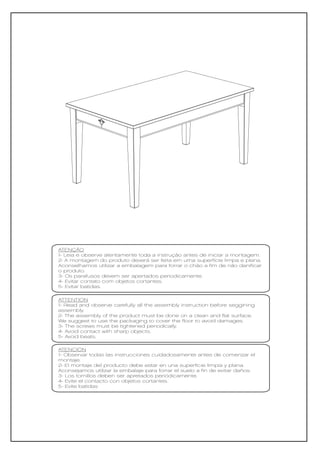 ATENÇÃO
1- Leia e observe atentamente toda a instrução antes de iniciar a montagem.
2- A montagem do produto deverá ser feita em uma superfície limpa e plana.
Aconselhamos utilizar a embalagem para forrar o chão a fim de não danificar
o produto.
3- Os parafusos devem ser apertados periodicamente.
4- Evitar contato com objetos cortantes.
5- Evitar batidas.

ATTENTION
1- Read and observe carefully all the assembly instruction before seggining
assembly.
2- The assembly of the product must be done on a clean and flat surface.
We suggest to use the packaging to cover the floor to avoid damages.
3- The screws must be tightened periodically.
4- Avoid contact with sharp objects.
5- Avoid beats.

ATENCIÓN
1- Observar todas las instrucciones cuidadosamente antes de comenzar el
montaje.
2- El montaje del producto debe estar en una superficie limpia y plana.
Aconsejamos utilizar la embalaje para forrar el suelo a fin de evitar daños.
3- Los tornillos deben ser apretados periódicamente.
4- Evite el contacto con objetos cortantes.
5- Evite batidas
 