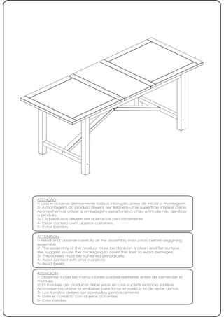 ATENÇÃO
1- Leia e observe atentamente toda a instrução antes de iniciar a montagem.
2- A montagem do produto deverá ser feita em uma superfície limpa e plana.
Aconselhamos utilizar a embalagem para forrar o chão a fim de não danificar
o produto.
3- Os parafusos devem ser apertados periodicamente.
4- Evitar contato com objetos cortantes.
5- Evitar batidas.

ATTENTION
1- Read and observe carefully all the assembly instruction before seggining
assembly.
2- The assembly of the product must be done on a clean and flat surface.
We suggest to use the packaging to cover the floor to avoid damages.
3- The screws must be tightened periodically.
4- Avoid contact with sharp objects.
5- Avoid beats.

ATENCIÓN
1- Observar todas las instrucciones cuidadosamente antes de comenzar el
montaje.
2- El montaje del producto debe estar en una superficie limpia y plana.
Aconsejamos utilizar la embalaje para forrar el suelo a fin de evitar daños.
3- Los tornillos deben ser apretados periódicamente.
4- Evite el contacto con objetos cortantes.
5- Evite batidas
 