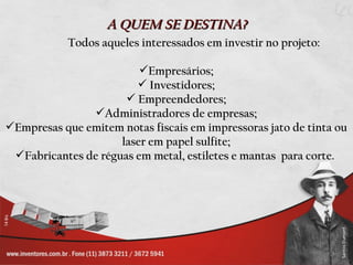 A QUEM SE DESTINA?
            Todos aqueles interessados em investir no projeto:

                         Empresários;
                         Investidores;
                       Empreendedores;
               Administradores de empresas;
Empresas que emitem notas fiscais em impressoras jato de tinta ou
                     laser em papel sulfite;
 Fabricantes de réguas em metal, estiletes e mantas para corte.
 