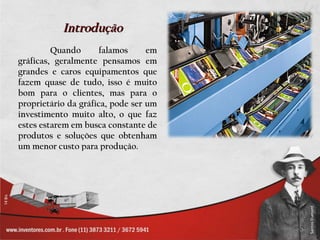Introdução
         Quando      falamos      em
gráficas, geralmente pensamos em
grandes e caros equipamentos que
fazem quase de tudo, isso é muito
bom para o clientes, mas para o
proprietário da gráfica, pode ser um
investimento muito alto, o que faz
estes estarem em busca constante de
produtos e soluções que obtenham
um menor custo para produção.
 