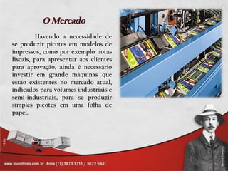 O Mercado
         Havendo a necessidade de
se produzir picotes em modelos de
impressos, como por exemplo notas
fiscais, para apresentar aos clientes
para aprovação, ainda é necessário
investir em grande máquinas que
estão existentes no mercado atual,
indicados para volumes industriais e
semi-industriais, para se produzir
simples picotes em uma folha de
papel.
 
