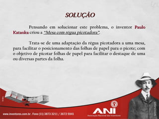 SOLUÇÃO
       Pensando em solucionar este problema, o inventor Paulo
Kataoka criou a “Mesa com régua picotadora”.

         Trata-se de uma adaptação da régua picotadora a uma mesa,
para facilitar o posicionamento das folhas de papel para o picote; com
o objetivo de picotar folhas de papel para facilitar o destaque de uma
ou diversas partes da folha.
 