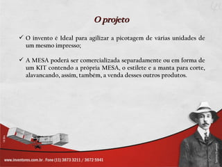 O projeto
 O invento é Ideal para agilizar a picotagem de várias unidades de
  um mesmo impresso;

 A MESA poderá ser comercializada separadamente ou em forma de
  um KIT contendo a própria MESA, o estilete e a manta para corte,
  alavancando, assim, também, a venda desses outros produtos.
 