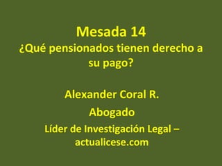 Mesada 14
¿Qué pensionados tienen derecho a
            su pago?

        Alexander Coral R.
            Abogado
    Líder de Investigación Legal –
           actualicese.com
 