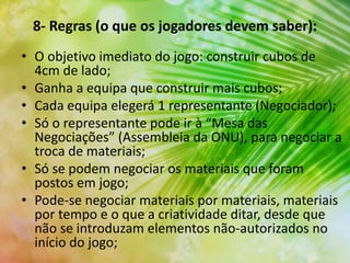 8- Regras (o que os jogadores devem saber):
• O objetivo imediato do jogo: construir cubos de
4cm de lado;
• Ganha a equipa que construir mais cubos;
• Cada equipa elegerá 1 representante (Negociador);
• Só o representante pode ir à “Mesa das
Negociações” (Assembleia da ONU), para negociar a
troca de materiais;
• Só se podem negociar os materiais que foram
postos em jogo;
• Pode-se negociar materiais por materiais, materiais
por tempo e o que a criatividade ditar, desde que
não se introduzam elementos não-autorizados no
início do jogo;
 