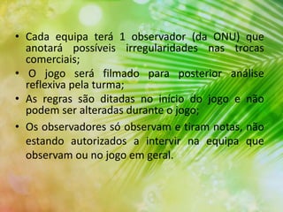 • Cada equipa terá 1 observador (da ONU) que
anotará possíveis irregularidades nas trocas
comerciais;
• O jogo será filmado para posterior análise
reflexiva pela turma;
• As regras são ditadas no início do jogo e não
podem ser alteradas durante o jogo;
• Os observadores só observam e tiram notas, não
estando autorizados a intervir na equipa que
observam ou no jogo em geral.
 