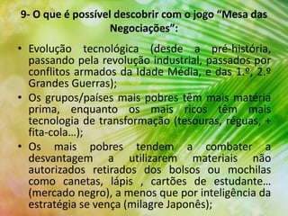 • Evolução tecnológica (desde a pré-história,
passando pela revolução industrial, passados por
conflitos armados da Idade Média, e das 1.º, 2.º
Grandes Guerras);
• Os grupos/países mais pobres têm mais matéria
prima, enquanto os mais ricos têm mais
tecnologia de transformação (tesouras, réguas, +
fita-cola…);
• Os mais pobres tendem a combater a
desvantagem a utilizarem materiais não
autorizados retirados dos bolsos ou mochilas
como canetas, lápis , cartões de estudante…
(mercado negro), a menos que por inteligência da
estratégia se vença (milagre Japonês);
9- O que é possível descobrir com o jogo “Mesa das
Negociações”:
 