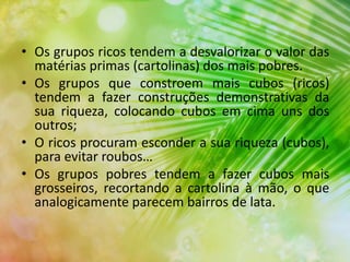 • Os grupos ricos tendem a desvalorizar o valor das
matérias primas (cartolinas) dos mais pobres.
• Os grupos que constroem mais cubos (ricos)
tendem a fazer construções demonstrativas da
sua riqueza, colocando cubos em cima uns dos
outros;
• O ricos procuram esconder a sua riqueza (cubos),
para evitar roubos…
• Os grupos pobres tendem a fazer cubos mais
grosseiros, recortando a cartolina à mão, o que
analogicamente parecem bairros de lata.
 