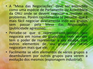 • A “Mesa das Negociações” deve ser entendida
como uma espécie de Parlamento ou Assembleia
da ONU onde se devem negociar e resolver os
problemas. Porém rapidamente se percebe que é
mais fácil negociar diretamente indo aos grupos
sem passar pela Mesa das Negociações
(publicidade agressiva);
• Percebe-se que o representante/político que
negoceia em nome do grupo/país nem sempre
tem o poder de representar a sua equipa, pois
outros elementos do seu grupo por vezes
negoceiam mais que ele;
• Facilmente se vêm elementos de vários grupos a
deambularem por outros grupos para verem a
evolução dos mesmos (espionagem industrial).
 