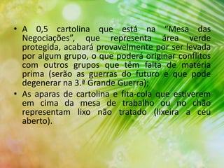 • A 0,5 cartolina que está na “Mesa das
Negociações”, que representa área verde
protegida, acabará provavelmente por ser levada
por algum grupo, o que poderá originar conflitos
com outros grupos que têm falta de matéria
prima (serão as guerras do futuro e que pode
degenerar na 3.ª Grande Guerra);
• As aparas de cartolina e fita-cola que estiverem
em cima da mesa de trabalho ou no chão
representam lixo não tratado (lixeira a céu
aberto).
 