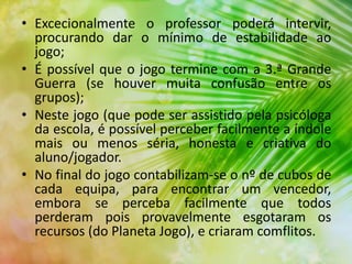 • Excecionalmente o professor poderá intervir,
procurando dar o mínimo de estabilidade ao
jogo;
• É possível que o jogo termine com a 3.ª Grande
Guerra (se houver muita confusão entre os
grupos);
• Neste jogo (que pode ser assistido pela psicóloga
da escola, é possível perceber facilmente a índole
mais ou menos séria, honesta e criativa do
aluno/jogador.
• No final do jogo contabilizam-se o nº de cubos de
cada equipa, para encontrar um vencedor,
embora se perceba facilmente que todos
perderam pois provavelmente esgotaram os
recursos (do Planeta Jogo), e criaram comflitos.
 