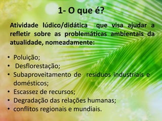1- O que é?
• Poluição;
• Desflorestação;
• Subaproveitamento de resíduos industriais e
domésticos;
• Escassez de recursos;
• Degradação das relações humanas;
• conflitos regionais e mundiais.
Atividade lúdico/didática que visa ajudar a
refletir sobre as problemáticas ambientais da
atualidade, nomeadamente:
 