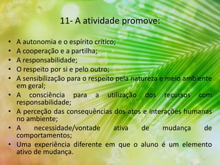 11- A atividade promove:
• A autonomia e o espírito crítico;
• A cooperação e a partilha;
• A responsabilidade;
• O respeito por si e pelo outro;
• A sensibilização para o respeito pela natureza e meio ambiente
em geral;
• A consciência para a utilização dos recursos com
responsabilidade;
• A perceção das consequências dos atos e interações humanas
no ambiente;
• A necessidade/vontade ativa de mudança de
comportamentos;
• Uma experiência diferente em que o aluno é um elemento
ativo de mudança.
 
