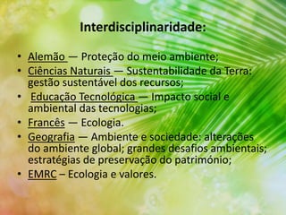 Interdisciplinaridade:
• Alemão ― Proteção do meio ambiente;
• Ciências Naturais ― Sustentabilidade da Terra:
gestão sustentável dos recursos;
• Educação Tecnológica ― Impacto social e
ambiental das tecnologias;
• Francês ― Ecologia.
• Geografia ― Ambiente e sociedade: alterações
do ambiente global; grandes desafios ambientais;
estratégias de preservação do património;
• EMRC – Ecologia e valores.
 