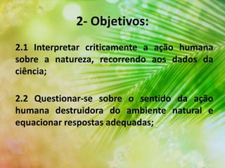 2.2 Questionar-se sobre o sentido da ação
humana destruidora do ambiente natural e
equacionar respostas adequadas;
2- Objetivos:
2.1 Interpretar criticamente a ação humana
sobre a natureza, recorrendo aos dados da
ciência;
 