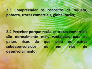 2.3 Compreender os conceitos de riqueza,
pobreza, trocas comerciais, globalização;
2.4 Perceber porque razão as trocas comerciais
são normalmente mais vantajosas para os
países ricos do que para os países
subdesenvolvidos ou em vias de
desenvolvimento;
 