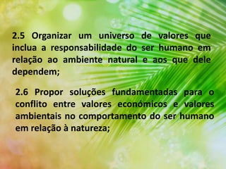 2.5 Organizar um universo de valores que
inclua a responsabilidade do ser humano em
relação ao ambiente natural e aos que dele
dependem;
2.6 Propor soluções fundamentadas para o
conflito entre valores económicos e valores
ambientais no comportamento do ser humano
em relação à natureza;
 