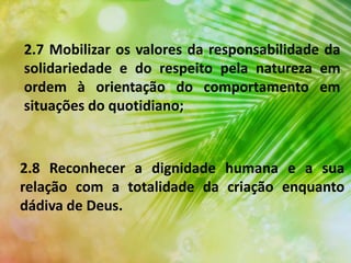 2.7 Mobilizar os valores da responsabilidade da
solidariedade e do respeito pela natureza em
ordem à orientação do comportamento em
situações do quotidiano;
2.8 Reconhecer a dignidade humana e a sua
relação com a totalidade da criação enquanto
dádiva de Deus.
 