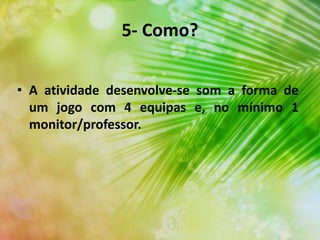 5- Como?
• A atividade desenvolve-se som a forma de
um jogo com 4 equipas e, no mínimo 1
monitor/professor.
 