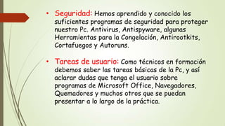 • Seguridad: Hemos aprendido y conocido los

suficientes programas de seguridad para proteger
nuestro Pc. Antivirus, Antispyware, algunas
Herramientas para la Congelación, Antirootkits,
Cortafuegos y Autoruns.

• Tareas de usuario: Como técnicos en formación
debemos saber las tareas básicas de la Pc, y así
aclarar dudas que tenga el usuario sobre
programas de Microsoft Office, Navegadores,
Quemadores y muchos otros que se puedan
presentar a lo largo de la práctica.

 
