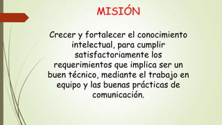 MISIÓN
Crecer y fortalecer el conocimiento
intelectual, para cumplir
satisfactoriamente los
requerimientos que implica ser un
buen técnico, mediante el trabajo en
equipo y las buenas prácticas de
comunicación.

 