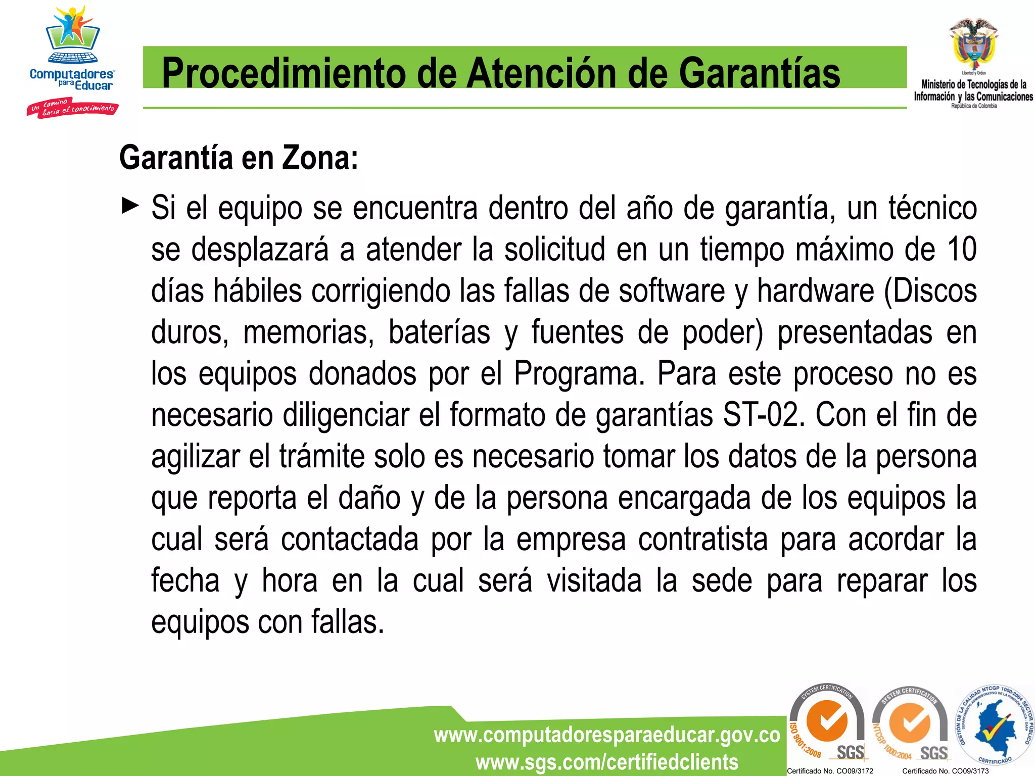 Procedimiento de Atención de Garantías Garantía en Zona: Si el equipo se encuentra dentro del año de garantía, un técnico se desplazará a atender la solicitud en un tiempo máximo de 10 días hábiles corrigiendo las fallas de software y hardware (Discos duros, memorias, baterías y fuentes de poder) presentadas en los equipos donados por el Programa. Para este proceso no es necesario diligenciar el formato de garantías ST-02. Con el fin de agilizar el trámite solo es necesario tomar los datos de la persona que reporta el daño y de la persona encargada de los equipos la cual será contactada por la empresa contratista para acordar la fecha y hora en la cual será visitada la sede para reparar los equipos con fallas. 