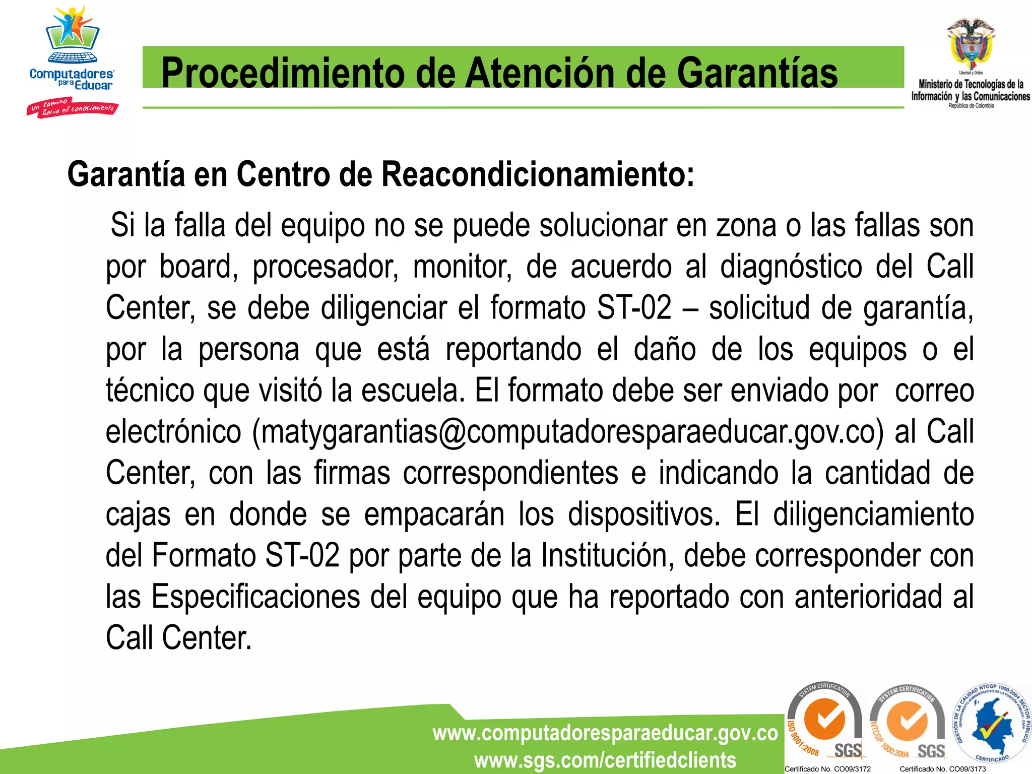 Procedimiento de Atención de Garantías Garantía en Centro de Reacondicionamiento: Si la falla del equipo no se puede solucionar en zona o las fallas son por board, procesador, monitor, de acuerdo al diagnóstico del Call Center, se debe diligenciar el formato ST-02 – solicitud de garantía, por la persona que está reportando el daño de los equipos o el técnico que visitó la escuela. El formato debe ser enviado por  correo electrónico (matygarantias@computadoresparaeducar.gov.co) al Call Center, con las firmas correspondientes e indicando la cantidad de cajas en donde se empacarán los dispositivos. El diligenciamiento del Formato ST-02 por parte de la Institución, debe corresponder con las Especificaciones del equipo que ha reportado con anterioridad al Call Center. 