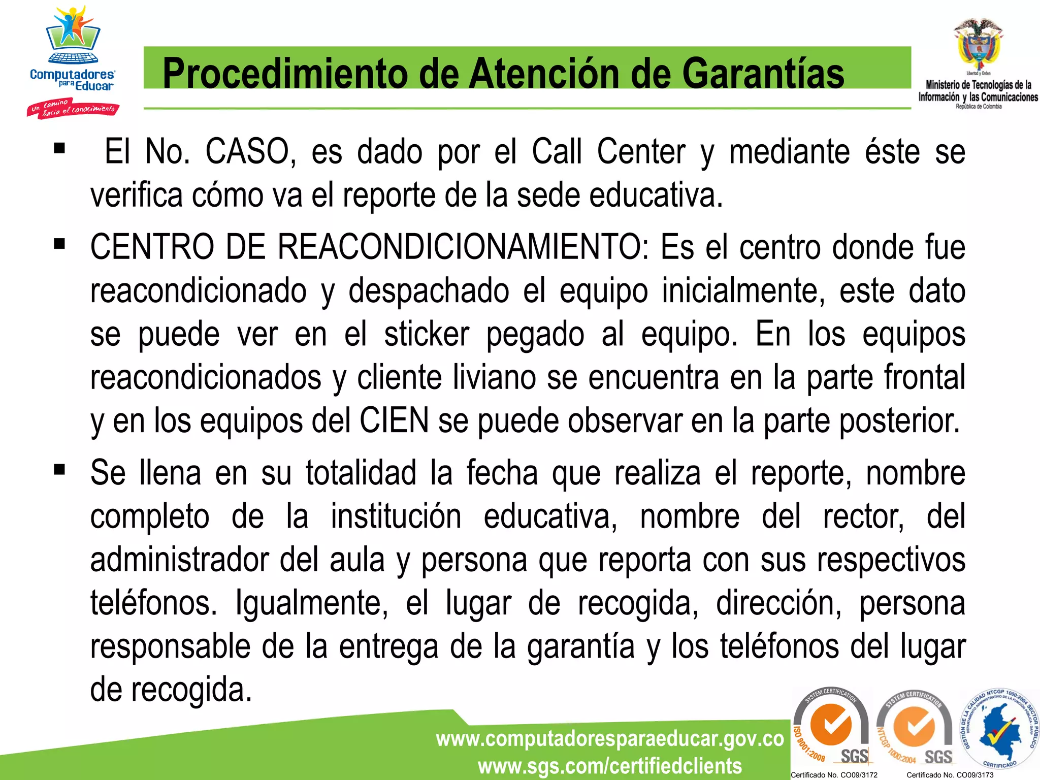 Procedimiento de Atención de Garantías El No. CASO, es dado por el Call Center y mediante éste se verifica cómo va el reporte de la sede educativa.  CENTRO DE REACONDICIONAMIENTO: Es el centro donde fue reacondicionado y despachado el equipo inicialmente, este dato se puede ver en el sticker pegado al equipo. En los equipos reacondicionados y cliente liviano se encuentra en la parte frontal y en los equipos del CIEN se puede observar en la parte posterior. Se llena en su totalidad la fecha que realiza el reporte, nombre completo de la institución educativa, nombre del rector, del administrador del aula y persona que reporta con sus respectivos teléfonos. Igualmente, el lugar de recogida, dirección, persona responsable de la entrega de la garantía y los teléfonos del lugar de recogida. 