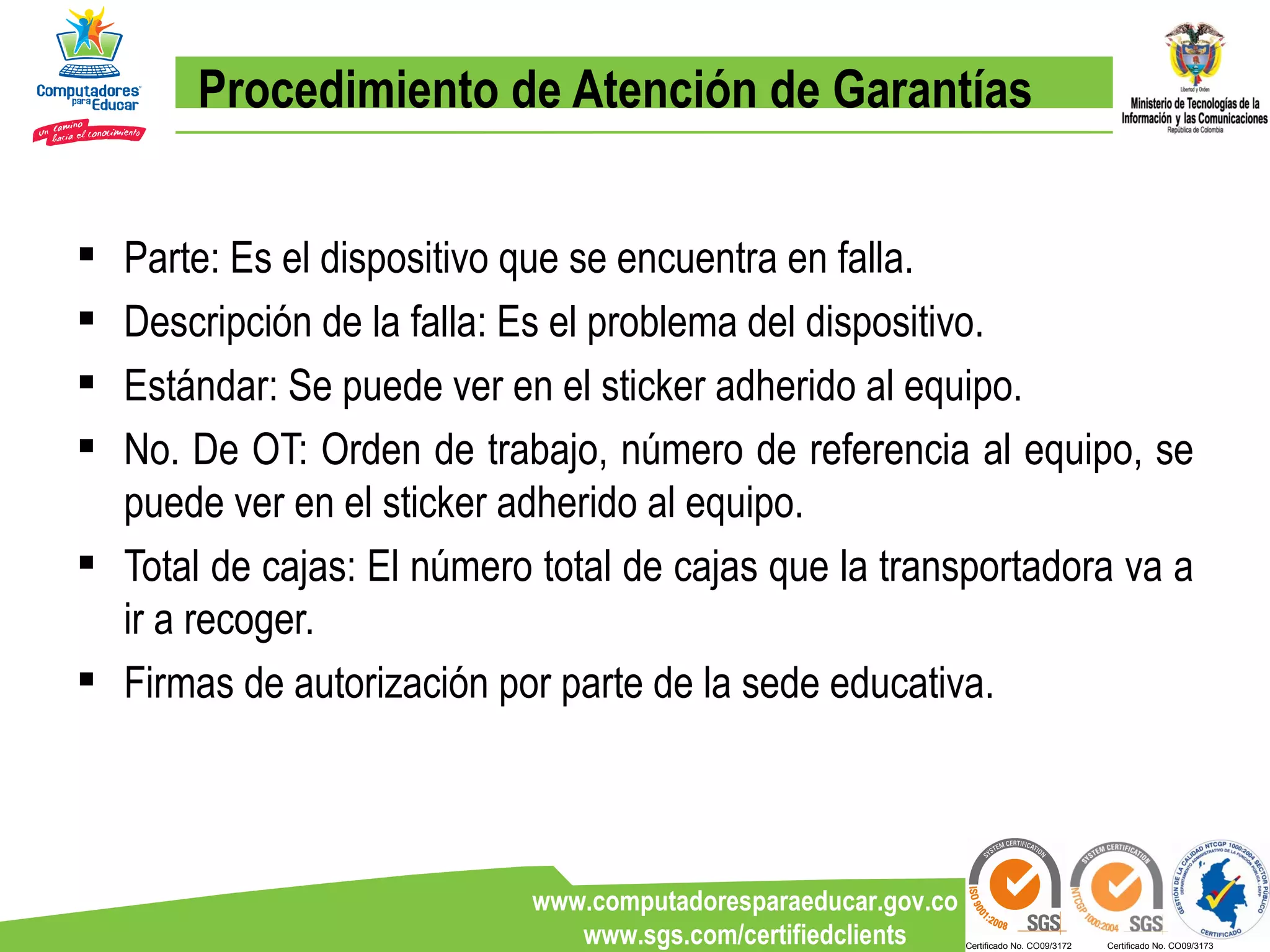 Procedimiento de Atención de Garantías Parte: Es el dispositivo que se encuentra en falla. Descripción de la falla: Es el problema del dispositivo. Estándar: Se puede ver en el sticker adherido al equipo. No. De OT: Orden de trabajo, número de referencia al equipo, se puede ver en el sticker adherido al equipo. Total de cajas: El número total de cajas que la transportadora va a ir a recoger. Firmas de autorización por parte de la sede educativa. 