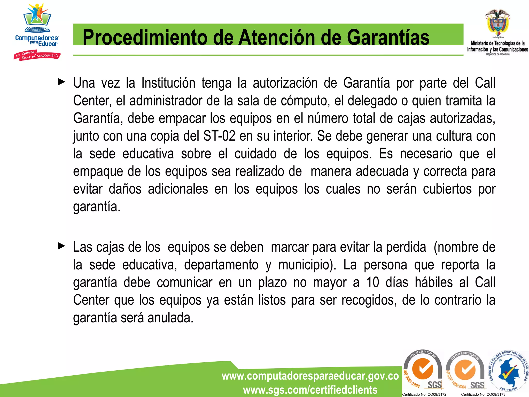 Procedimiento de Atención de Garantías Una vez la Institución tenga la autorización de Garantía por parte del Call Center, el administrador de la sala de cómputo, el delegado o quien tramita la Garantía, debe empacar los equipos en el número total de cajas autorizadas, junto con una copia del ST-02 en su interior. Se debe generar una cultura con la sede educativa sobre el cuidado de los equipos. Es necesario que el empaque de los equipos sea realizado de  manera adecuada y correcta para evitar daños adicionales en los equipos los cuales no serán cubiertos por garantía. Las cajas de los  equipos se deben  marcar para evitar la perdida  (nombre de la sede educativa, departamento y municipio). La persona que reporta la garantía debe comunicar en un plazo no mayor a 10 días hábiles al Call Center que los equipos ya están listos para ser recogidos, de lo contrario la garantía será anulada. 